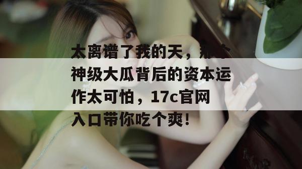 太离谱了我的天，那个神级大瓜背后的资本运作太可怕，17c官网入口带你吃个爽！