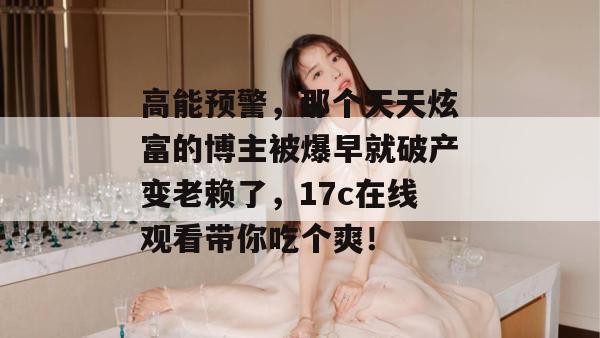 高能预警，那个天天炫富的博主被爆早就破产变老赖了，17c在线观看带你吃个爽！