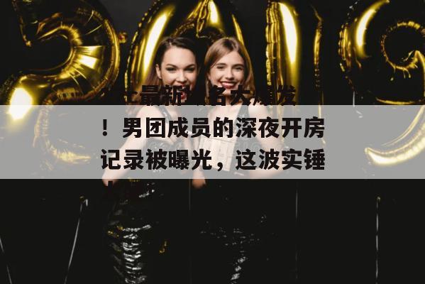 17c最新域名大爆发！男团成员的深夜开房记录被曝光，这波实锤太硬！