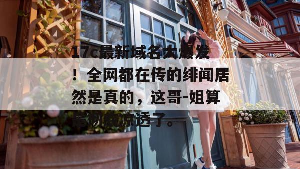 17c最新域名大爆发！全网都在传的绯闻居然是真的，这哥-姐算是彻底凉透了。