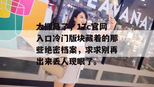 太抓马了，17c官网入口冷门版块藏着的那些绝密档案，求求别再出来丢人现眼了。