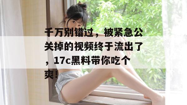 千万别错过，被紧急公关掉的视频终于流出了，17c黑料带你吃个爽！