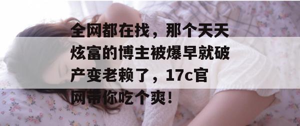 全网都在找，那个天天炫富的博主被爆早就破产变老赖了，17c官网带你吃个爽！