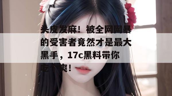 头皮发麻！被全网网暴的受害者竟然才是最大黑手，17c黑料带你吃个爽！