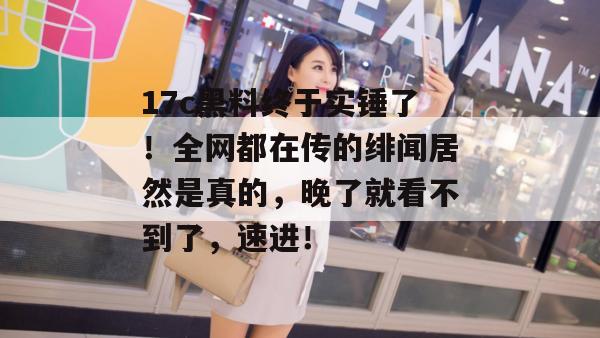 17c黑料终于实锤了！全网都在传的绯闻居然是真的，晚了就看不到了，速进！