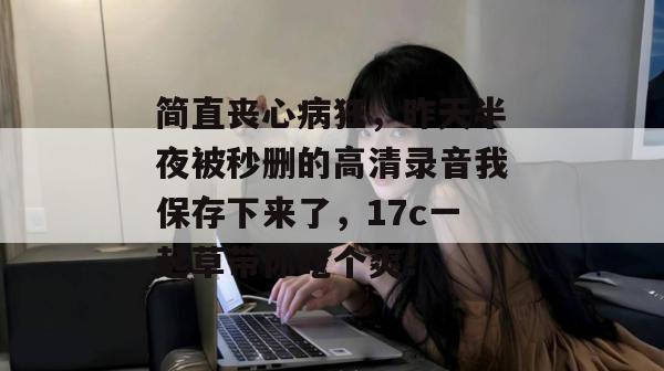 简直丧心病狂，昨天半夜被秒删的高清录音我保存下来了，17c一起草带你吃个爽！