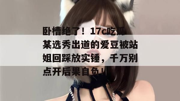 卧槽绝了！17c吃瓜某选秀出道的爱豆被站姐回踩放实锤，千万别点开后果自负！