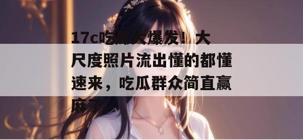 17c吃瓜大爆发！大尺度照片流出懂的都懂速来，吃瓜群众简直赢麻了。