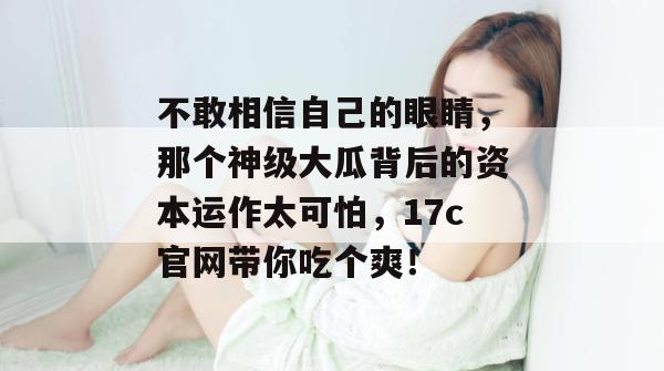 不敢相信自己的眼睛，那个神级大瓜背后的资本运作太可怕，17c官网带你吃个爽！