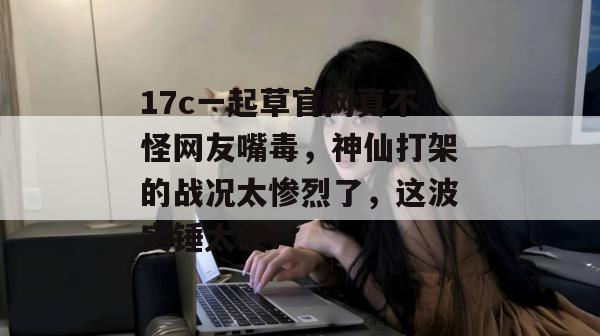 17c一起草官网真不怪网友嘴毒，神仙打架的战况太惨烈了，这波实锤太硬！