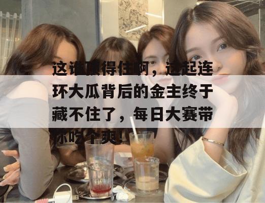 这谁顶得住啊，这起连环大瓜背后的金主终于藏不住了，每日大赛带你吃个爽！