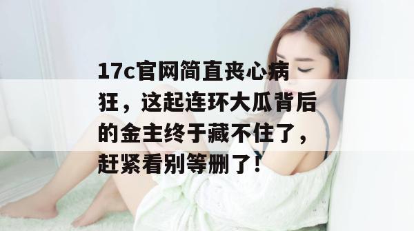 17c官网简直丧心病狂，这起连环大瓜背后的金主终于藏不住了，赶紧看别等删了！