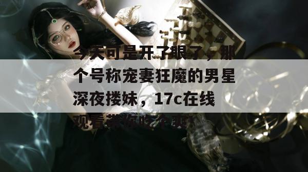 今天可是开了眼了,那个号称宠妻狂魔的男星深夜搂妹,17c在线观看带你吃个爽!