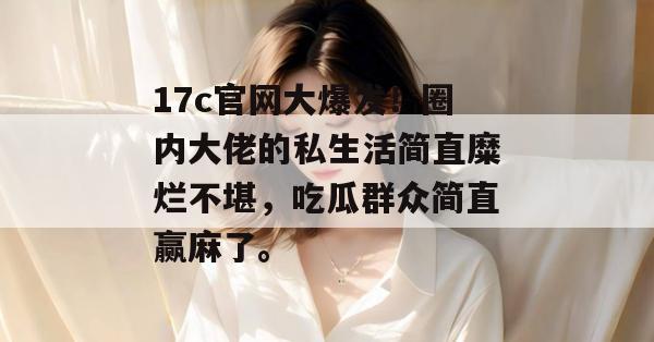 17c官网大爆发！圈内大佬的私生活简直糜烂不堪，吃瓜群众简直赢麻了。