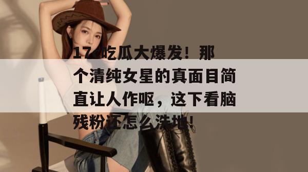 17c吃瓜大爆发！那个清纯女星的真面目简直让人作呕，这下看脑残粉还怎么洗地！