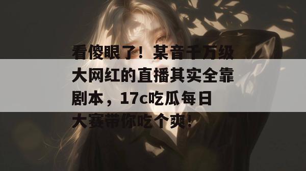 看傻眼了！某音千万级大网红的直播其实全靠剧本，17c吃瓜每日大赛带你吃个爽！