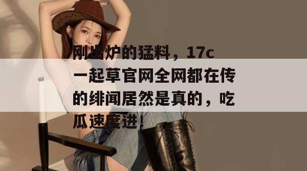 刚出炉的猛料，17c一起草官网全网都在传的绯闻居然是真的，吃瓜速度进！