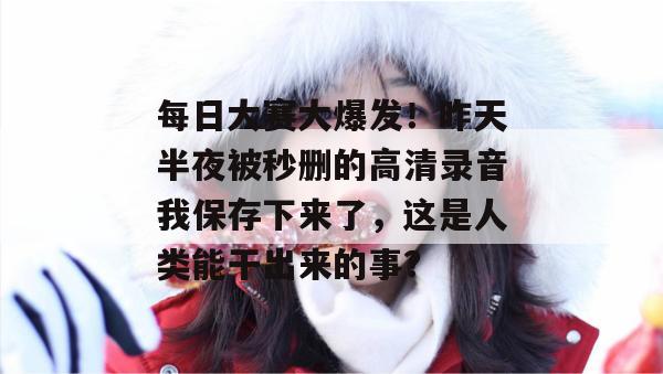 每日大赛大爆发！昨天半夜被秒删的高清录音我保存下来了，这是人类能干出来的事？