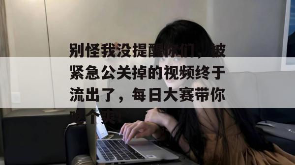 别怪我没提醒你们，被紧急公关掉的视频终于流出了，每日大赛带你吃个爽！