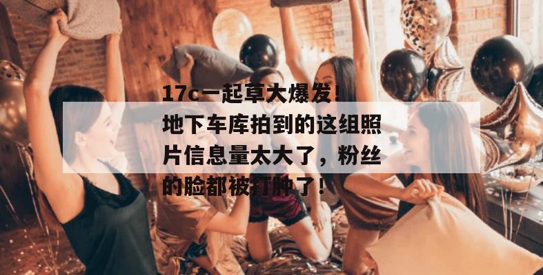 17c一起草大爆发！地下车库拍到的这组照片信息量太大了，粉丝的脸都被打肿了！