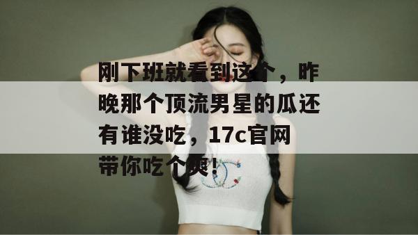 刚下班就看到这个，昨晚那个顶流男星的瓜还有谁没吃，17c官网带你吃个爽！