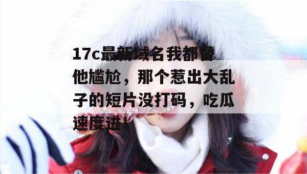 17c最新域名我都替他尴尬，那个惹出大乱子的短片没打码，吃瓜速度进！