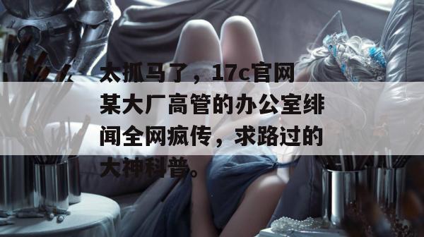 太抓马了，17c官网某大厂高管的办公室绯闻全网疯传，求路过的大神科普。