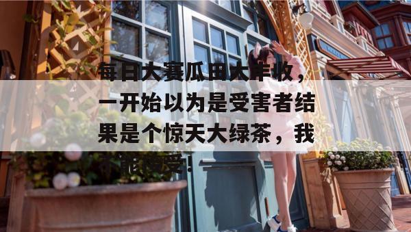 每日大赛瓜田大丰收，一开始以为是受害者结果是个惊天大绿茶，我不能接受！