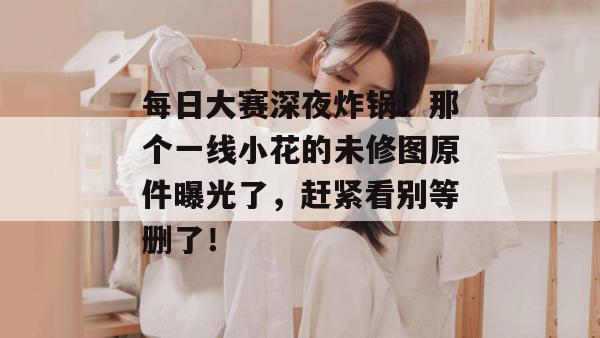 每日大赛深夜炸锅！那个一线小花的未修图原件曝光了，赶紧看别等删了！