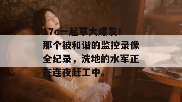 17c一起草大爆发!那个被和谐的监控录像全纪录,洗地的水军正在连夜赶工中。