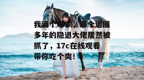 我滴个乖乖，那个退圈多年的隐退大佬居然被抓了，17c在线观看带你吃个爽！