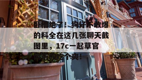 卧槽绝了！狗仔不敢爆的料全在这几张聊天截图里，17c一起草官网带你吃个爽！