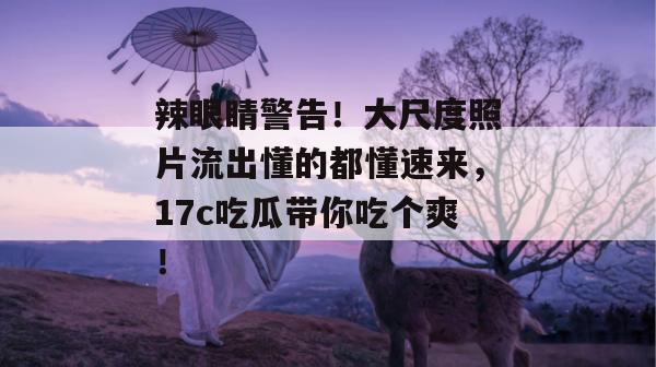 辣眼睛警告！大尺度照片流出懂的都懂速来，17c吃瓜带你吃个爽！