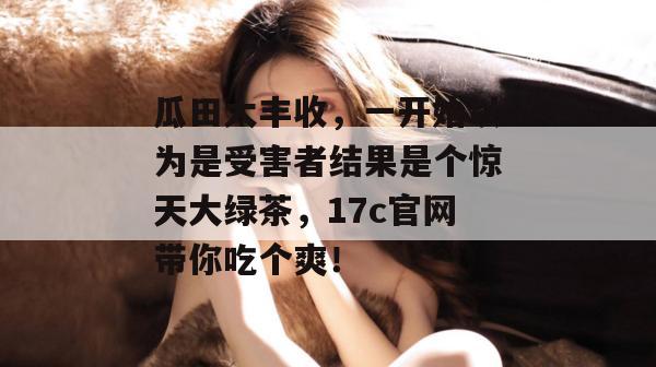 瓜田大丰收，一开始以为是受害者结果是个惊天大绿茶，17c官网带你吃个爽！