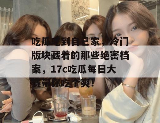 吃瓜吃到自己家，冷门版块藏着的那些绝密档案，17c吃瓜每日大赛带你吃个爽！