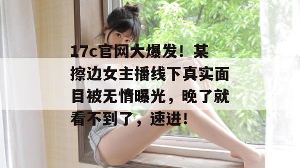 17c官网大爆发！某擦边女主播线下真实面目被无情曝光，晚了就看不到了，速进！