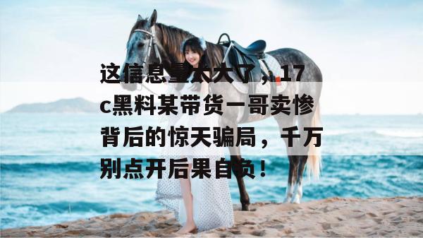 这信息量太大了，17c黑料某带货一哥卖惨背后的惊天骗局，千万别点开后果自负！