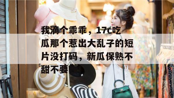 我滴个乖乖，17c吃瓜那个惹出大乱子的短片没打码，新瓜保熟不甜不要钱！