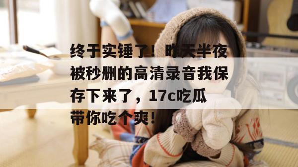 终于实锤了！昨天半夜被秒删的高清录音我保存下来了，17c吃瓜带你吃个爽！