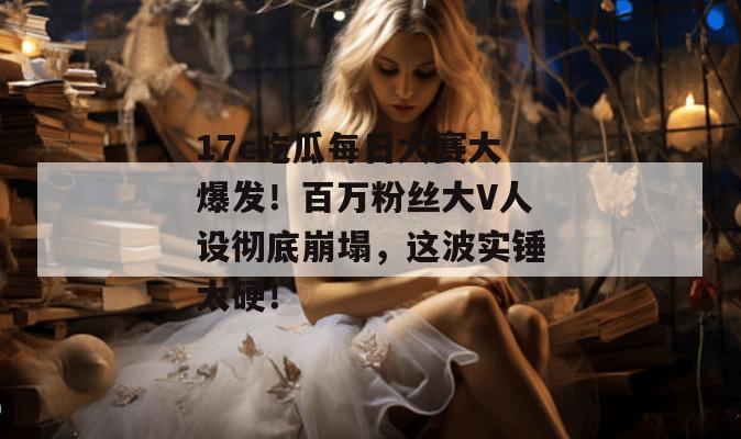17c吃瓜每日大赛大爆发！百万粉丝大V人设彻底崩塌，这波实锤太硬！