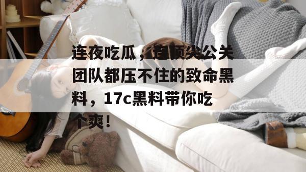 连夜吃瓜，连顶尖公关团队都压不住的致命黑料，17c黑料带你吃个爽！