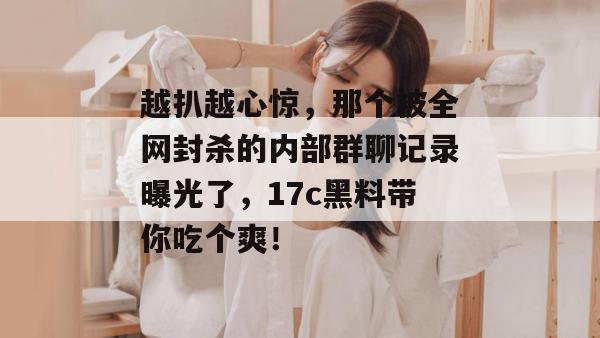 越扒越心惊，那个被全网封杀的内部群聊记录曝光了，17c黑料带你吃个爽！