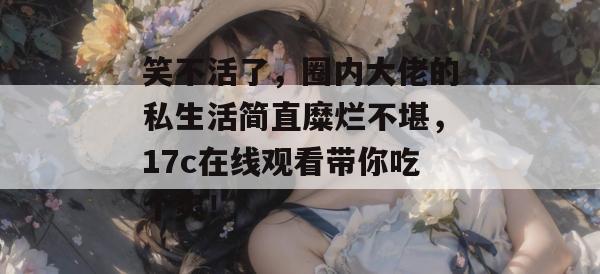 笑不活了，圈内大佬的私生活简直糜烂不堪，17c在线观看带你吃个爽！