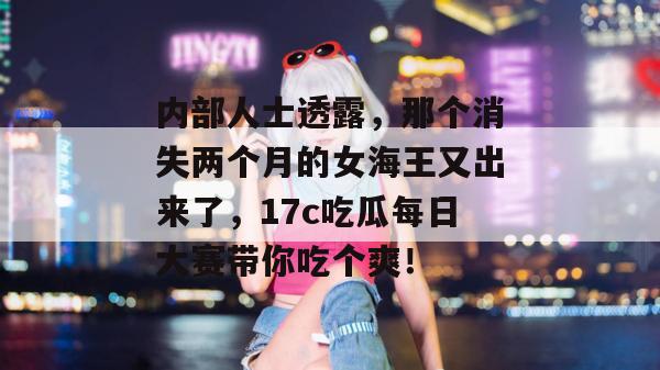 内部人士透露，那个消失两个月的女海王又出来了，17c吃瓜每日大赛带你吃个爽！