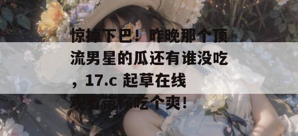 惊掉下巴！昨晚那个顶流男星的瓜还有谁没吃，17.c 起草在线观看带你吃个爽！