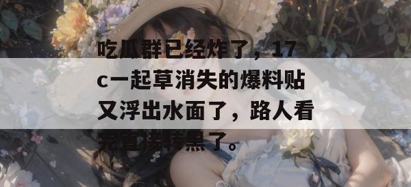 吃瓜群已经炸了，17c一起草消失的爆料贴又浮出水面了，路人看完直接转黑了。