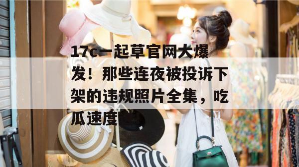 17c一起草官网大爆发！那些连夜被投诉下架的违规照片全集，吃瓜速度进！