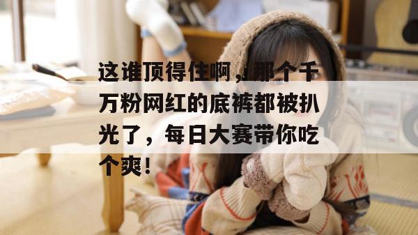 这谁顶得住啊，那个千万粉网红的底裤都被扒光了，每日大赛带你吃个爽！