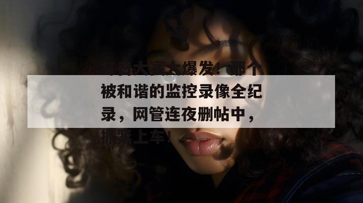 每日大赛大爆发！那个被和谐的监控录像全纪录，网管连夜删帖中，抓紧上车！
