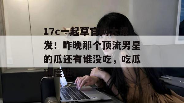17c一起草官网大爆发！昨晚那个顶流男星的瓜还有谁没吃，吃瓜速度进！